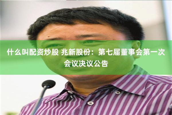 什么叫配资炒股 兆新股份：第七届董事会第一次会议决议公告