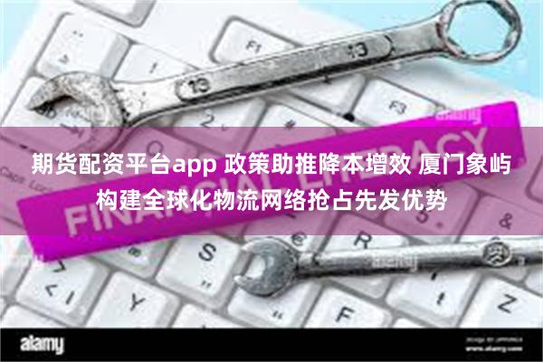 期货配资平台app 政策助推降本增效 厦门象屿构建全球化物流网络抢占先发优势