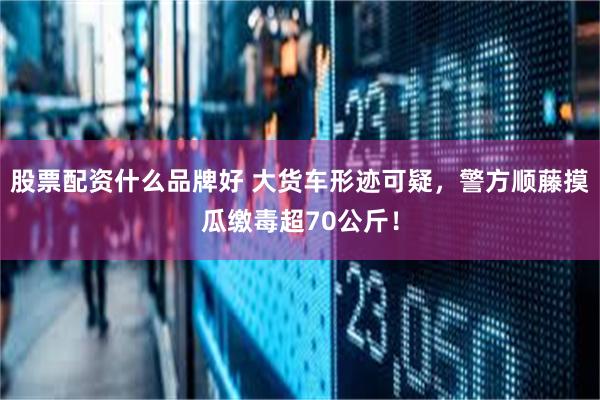 股票配资什么品牌好 大货车形迹可疑，警方顺藤摸瓜缴毒超70公斤！
