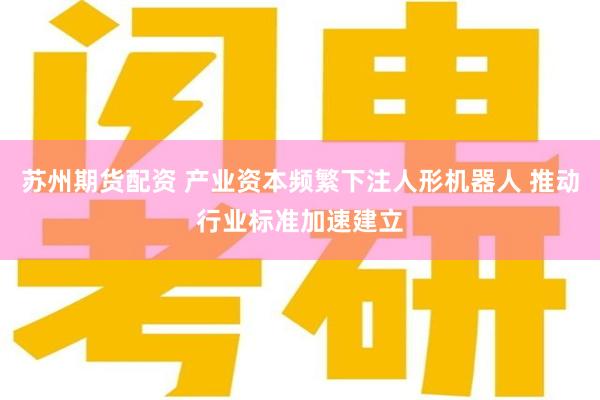 苏州期货配资 产业资本频繁下注人形机器人 推动行业标准加速建立