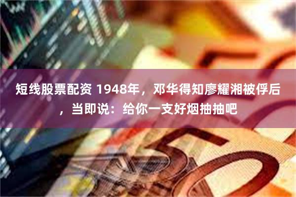 短线股票配资 1948年，邓华得知廖耀湘被俘后，当即说：给你一支好烟抽抽吧