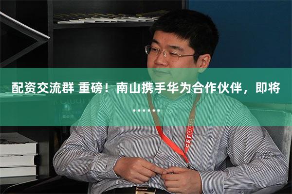 配资交流群 重磅！南山携手华为合作伙伴，即将……
