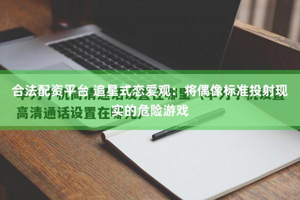 合法配资平台 追星式恋爱观：将偶像标准投射现实的危险游戏