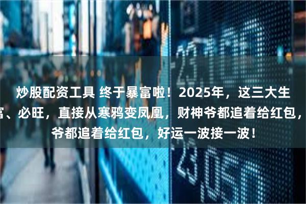 炒股配资工具 终于暴富啦！2025年，这三大生肖要上天啦！必富、必旺，直接从寒鸦变凤凰，财神爷都追着给红包，好运一波接一波！