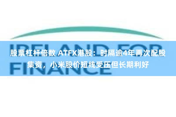 股票杠杆倍数 ATFX港股：时隔逾4年再次配股集资，小米股价短线受压但长期利好