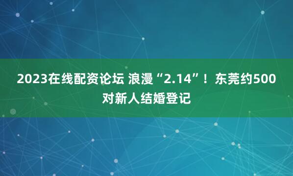 2023在线配资论坛 浪漫“2.14”！东莞约500对新人结婚登记