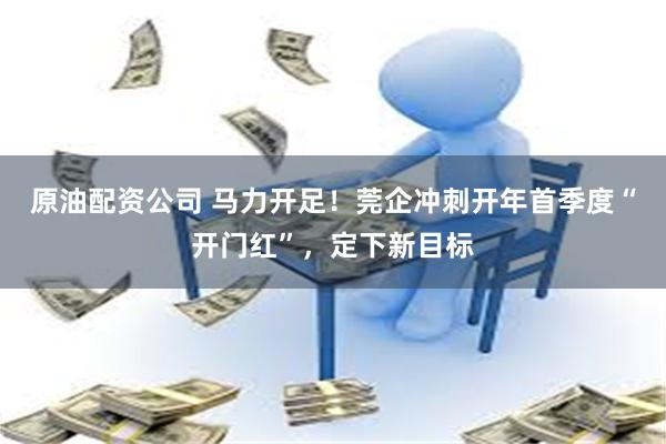 原油配资公司 马力开足！莞企冲刺开年首季度“开门红”，定下新目标