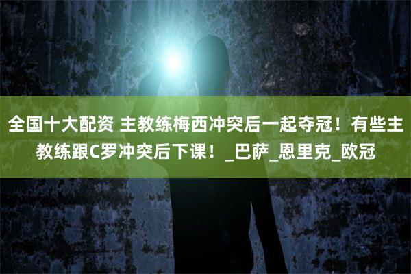 全国十大配资 主教练梅西冲突后一起夺冠！有些主教练跟C罗冲突后下课！_巴萨_恩里克_欧冠