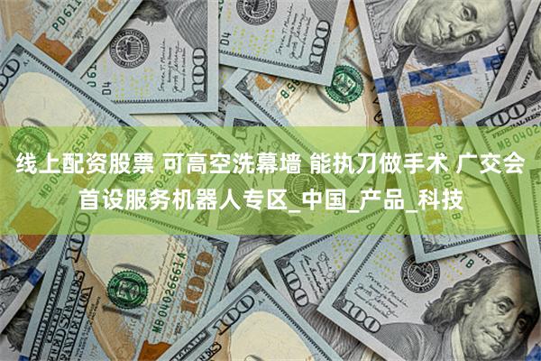 线上配资股票 可高空洗幕墙 能执刀做手术 广交会首设服务机器人专区_中国_产品_科技