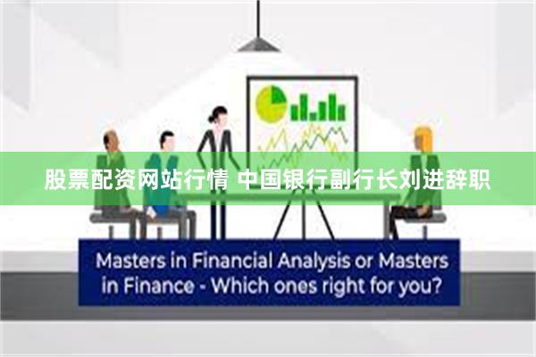 股票配资网站行情 中国银行副行长刘进辞职
