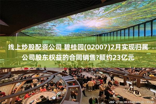 线上炒股配资公司 碧桂园(02007)2月实现归属公司股东权益的合同销售?额约23亿元