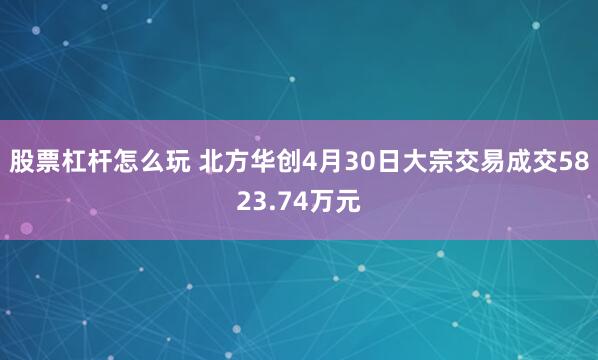 股票杠杆怎么玩 北方华创4月30日大宗交易成交5823.74万元