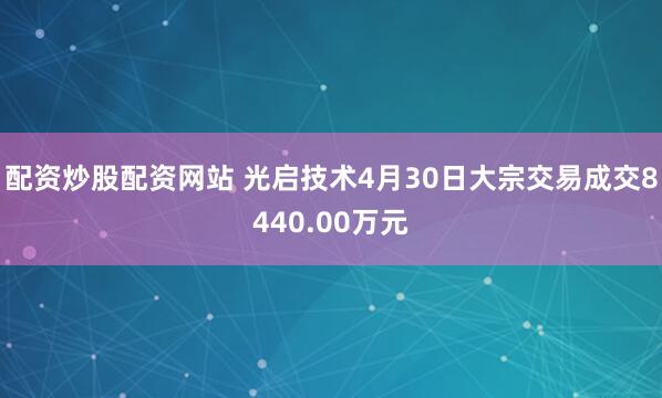 配资炒股配资网站 光启技术4月30日大宗交易成交8440.00万元