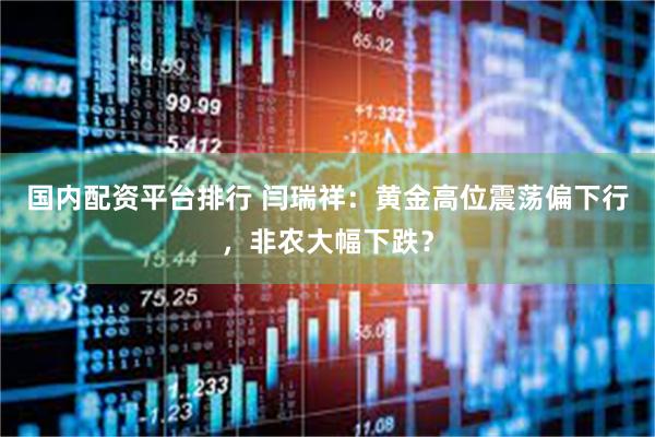 国内配资平台排行 闫瑞祥：黄金高位震荡偏下行，非农大幅下跌？
