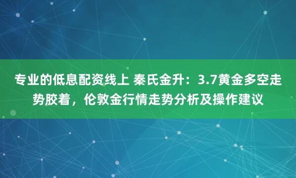 专业的低息配资线上 秦氏金升：3.7黄金多空走势胶着，伦敦金行情走势分析及操作建议