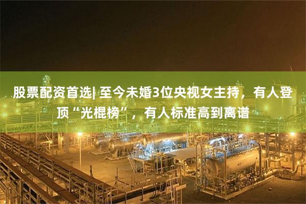 股票配资首选| 至今未婚3位央视女主持，有人登顶“光棍榜”，有人标准高到离谱
