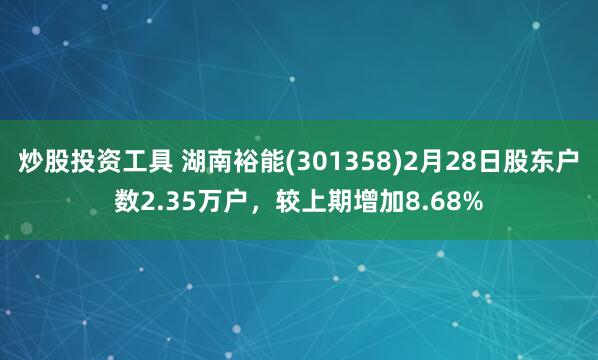炒股投资工具 湖南裕能(301358)2月28日股东户数2.35万户，较上期增加8.68%