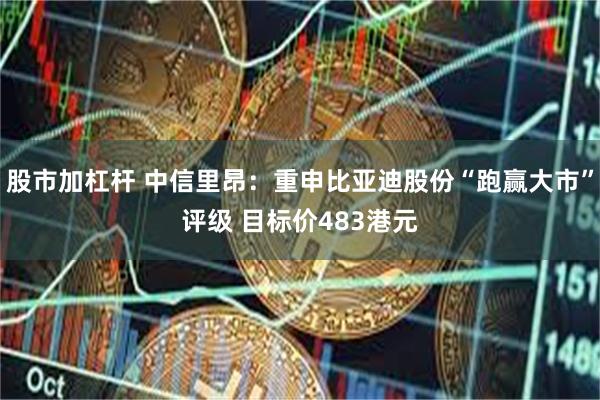 股市加杠杆 中信里昂：重申比亚迪股份“跑赢大市”评级 目标价483港元