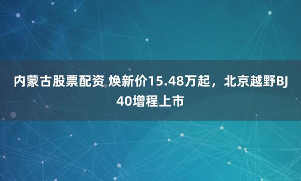 内蒙古股票配资 焕新价15.48万起，北京越野BJ40增程上市
