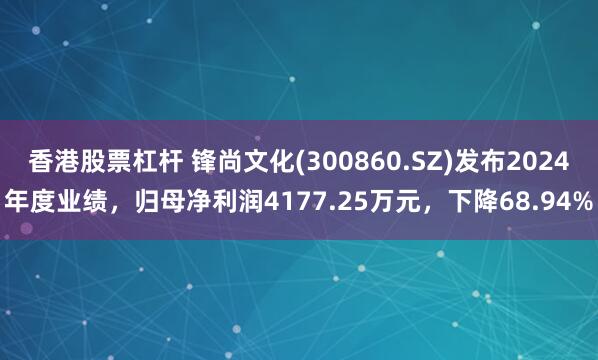 香港股票杠杆 锋尚文化(300860.SZ)发布2024年度业绩，归母净利润4177.25万元，下降68.94%