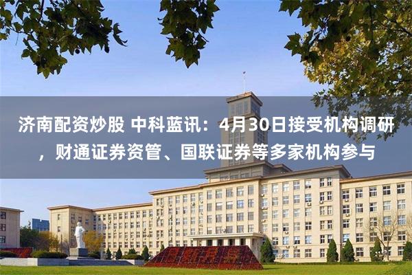 济南配资炒股 中科蓝讯：4月30日接受机构调研，财通证券资管、国联证券等多家机构参与