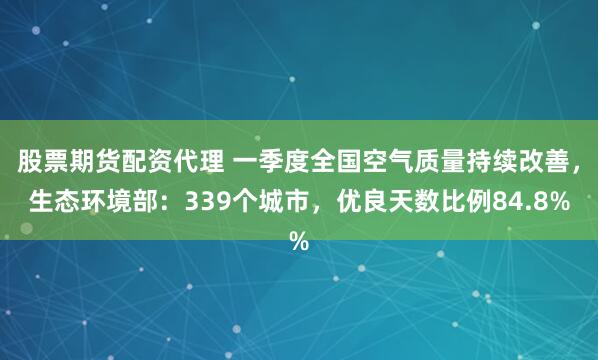 股票期货配资代理 一季度全国空气质量持续改善，生态环境部：339个城市，优良天数比例84.8%