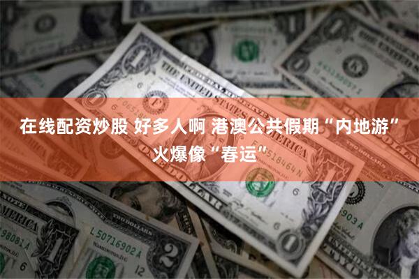 在线配资炒股 好多人啊 港澳公共假期“内地游”火爆像“春运”
