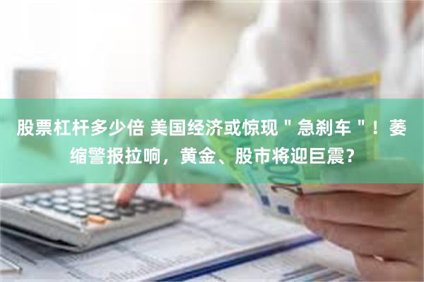 股票杠杆多少倍 美国经济或惊现＂急刹车＂！萎缩警报拉响，黄金、股市将迎巨震？