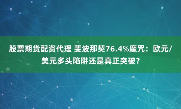 股票期货配资代理 斐波那契76.4%魔咒：欧元/美元多头陷阱还是真正突破？