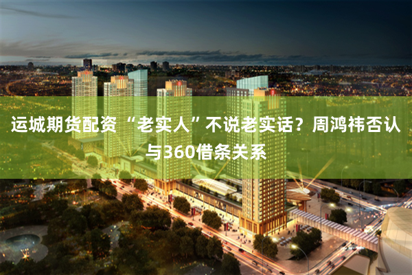 运城期货配资 “老实人”不说老实话？周鸿祎否认与360借条关系