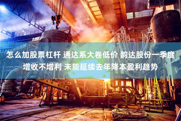 怎么加股票杠杆 通达系大卷低价 韵达股份一季度增收不增利 未能延续去年降本盈利趋势