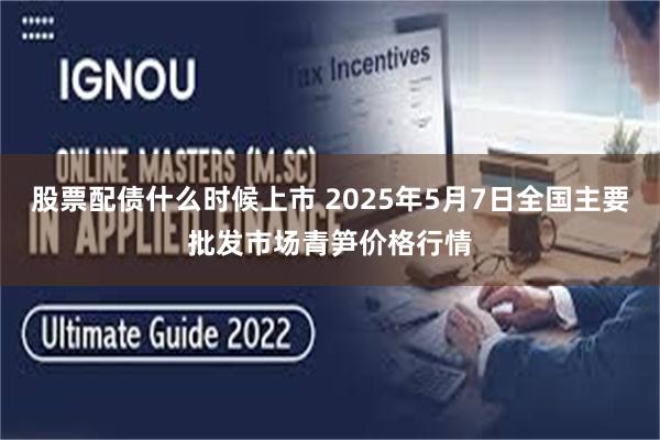 股票配债什么时候上市 2025年5月7日全国主要批发市场青笋价格行情