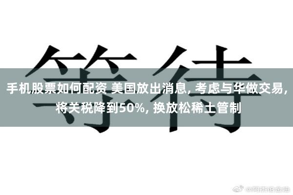 手机股票如何配资 美国放出消息, 考虑与华做交易, 将关税降到50%, 换放松稀土管制