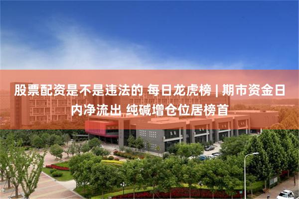 股票配资是不是违法的 每日龙虎榜 | 期市资金日内净流出 纯碱增仓位居榜首