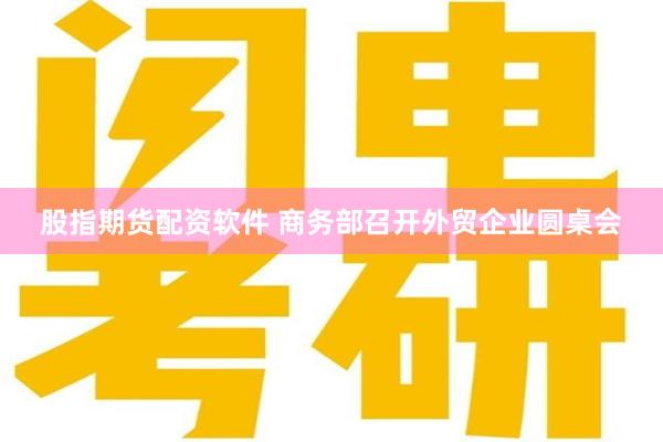 股指期货配资软件 商务部召开外贸企业圆桌会