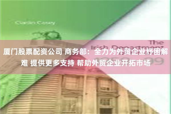 厦门股票配资公司 商务部：全力为外贸企业纾困解难 提供更多支持 帮助外贸企业开拓市场