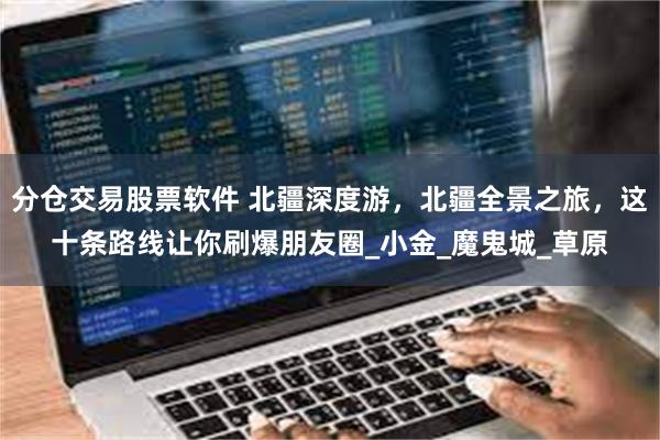 分仓交易股票软件 北疆深度游，北疆全景之旅，这十条路线让你刷爆朋友圈_小金_魔鬼城_草原
