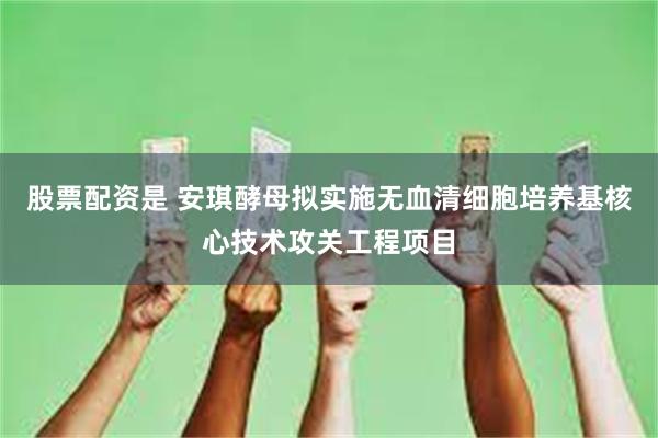 股票配资是 安琪酵母拟实施无血清细胞培养基核心技术攻关工程项目