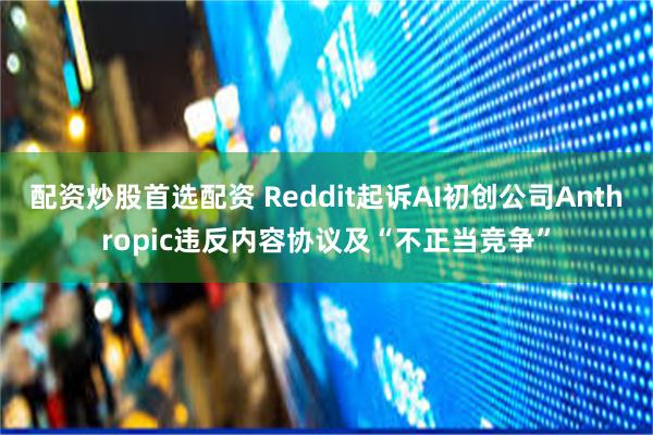 配资炒股首选配资 Reddit起诉AI初创公司Anthropic违反内容协议及“不正当竞争”