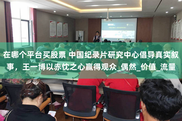 在哪个平台买股票 中国纪录片研究中心倡导真实叙事，王一博以赤忱之心赢得观众_偶然_价值_流量