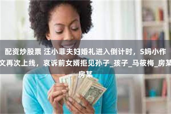 配资炒股票 汪小菲夫妇婚礼进入倒计时，S妈小作文再次上线，哀诉前女婿拒见孙子_孩子_马筱梅_房某
