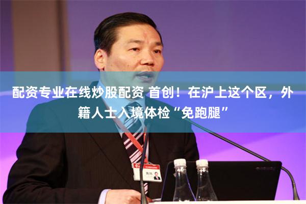配资专业在线炒股配资 首创！在沪上这个区，外籍人士入境体检“免跑腿”