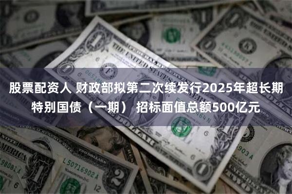 股票配资人 财政部拟第二次续发行2025年超长期特别国债（一期） 招标面值总额500亿元