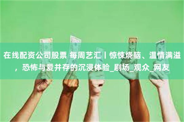 在线配资公司股票 每周艺汇丨惊悚烧脑、温情满溢，恐怖与爱并存的沉浸体验_剧场_观众_网友
