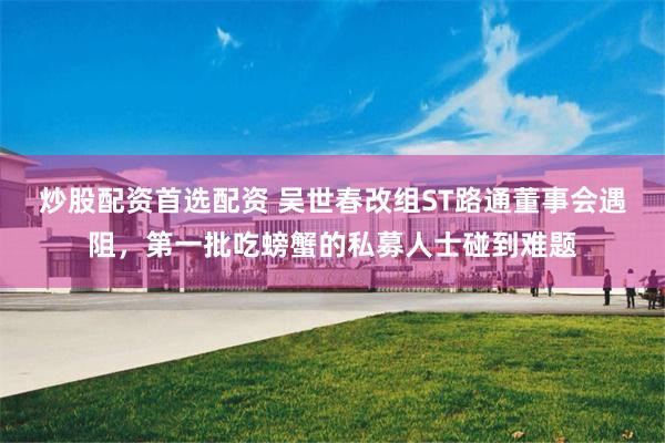 炒股配资首选配资 吴世春改组ST路通董事会遇阻，第一批吃螃蟹的私募人士碰到难题