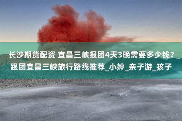 长沙期货配资 宜昌三峡报团4天3晚需要多少钱？跟团宜昌三峡旅行路线推荐_小婷_亲子游_孩子