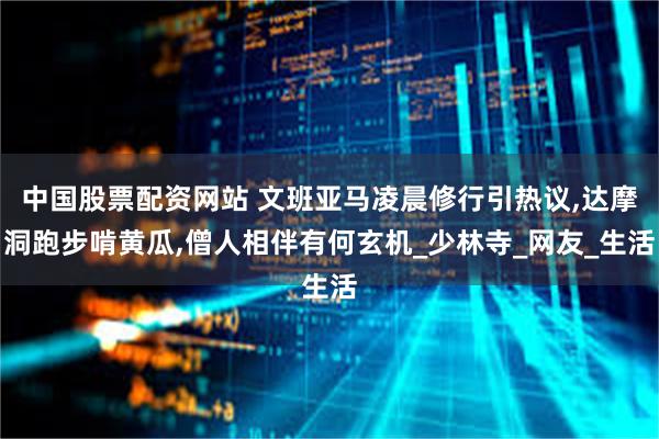 中国股票配资网站 文班亚马凌晨修行引热议,达摩洞跑步啃黄瓜,僧人相伴有何玄机_少林寺_网友_生活
