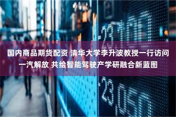 国内商品期货配资 清华大学李升波教授一行访问一汽解放 共绘智能驾驶产学研融合新蓝图