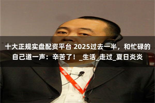 十大正规实盘配资平台 2025过去一半，和忙碌的自己道一声：辛苦了！_生活_走过_夏日炎炎