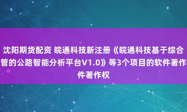 沈阳期货配资 皖通科技新注册《皖通科技基于综合监管的公路智能分析平台V1.0》等3个项目的软件著作权